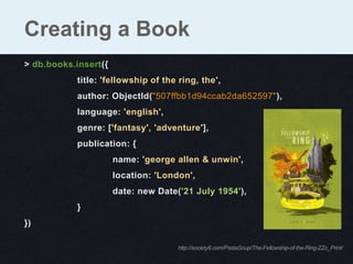 Creating a Book
> db.books.insert({
           title: 'fellowship of the ring, the',
           author: ObjectId("507ffbb1d94ccab2da652597"),
           language: 'english',
           genre: ['fantasy', 'adventure'],
           publication: {
                      name: 'george allen & unwin',
                      location: 'London',
                      date: new Date('21 July 1954'),
           }
})

                                     http://society6.com/PastaSoup/The-Fellowship-of-the-Ring-ZZc_Print/
 