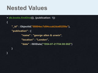 Nested Values
> db.books.findOne({}, {publication: 1})
{
    "_id" : ObjectId("50804ec7d94ccab2da65259a"),
    "publication" : {
            "name" : "george allen & unwin",
            "location" : "London",
            "date" : ISODate("1954-07-21T04:00:00Z")
    }
}
 