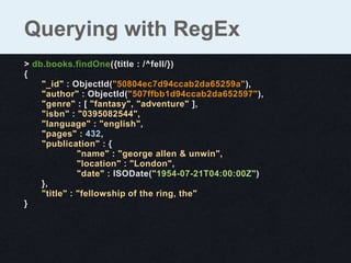Querying with RegEx
> db.books.findOne({title : /^fell/})
{
    "_id" : ObjectId("50804ec7d94ccab2da65259a"),
    "author" : ObjectId("507ffbb1d94ccab2da652597"),
    "genre" : [ "fantasy", "adventure" ],
    "isbn" : "0395082544",
    "language" : "english",
    "pages" : 432,
    "publication" : {
              "name" : "george allen & unwin",
              "location" : "London",
              "date" : ISODate("1954-07-21T04:00:00Z")
    },
    "title" : "fellowship of the ring, the"
}
 