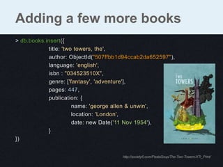 Adding a few more books
> db.books.insert({
             title: 'two towers, the',
             author: ObjectId("507ffbb1d94ccab2da652597"),
             language: 'english',
             isbn : "034523510X",
             genre: ['fantasy', 'adventure'],
             pages: 447,
             publication: {
                        name: 'george allen & unwin',
                        location: 'London',
                        date: new Date('11 Nov 1954'),
             }
})


                                       http://society6.com/PastaSoup/The-Two-Towers-XTr_Print/
 