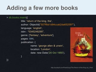Adding a few more books
> db.books.insert({
             title: 'return of the king, the',
             author: ObjectId("507ffbb1d94ccab2da652597"),
             language: 'english',
             isbn : "0345248295",
             genre: ['fantasy', 'adventure'],
             pages: 544,
             publication: {
                        name: 'george allen & unwin',
                        location: 'London',
                        date: new Date('20 Oct 1955'),
             }
})


                                     http://society6.com/PastaSoup/The-Return-of-the-King-Jsc_Print/
 