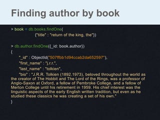 Finding author by book
> book = db.books.findOne(
            {"title" : "return of the king, the"})

> db.author.findOne({_id: book.author})
{
     "_id" : ObjectId("507ffbb1d94ccab2da652597"),
     "first_name" : "j.r.r.",
     "last_name" : "tolkien",
     "bio" : "J.R.R. Tolkien (1892.1973), beloved throughout the world as
the creator of The Hobbit and The Lord of the Rings, was a professor of
Anglo-Saxon at Oxford, a fellow of Pembroke College, and a fellow of
Merton College until his retirement in 1959. His chief interest was the
linguistic aspects of the early English written tradition, but even as he
studied these classics he was creating a set of his own."
}
 