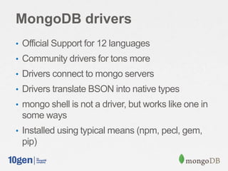 MongoDB drivers
• Official Support for 12 languages
• Community drivers for tons more
• Drivers connect to mongo servers
• Drivers translate BSON into native types
• mongo shell is not a driver, but works like one in
 some ways
• Installed using typical means (npm, pecl, gem,
 pip)
 