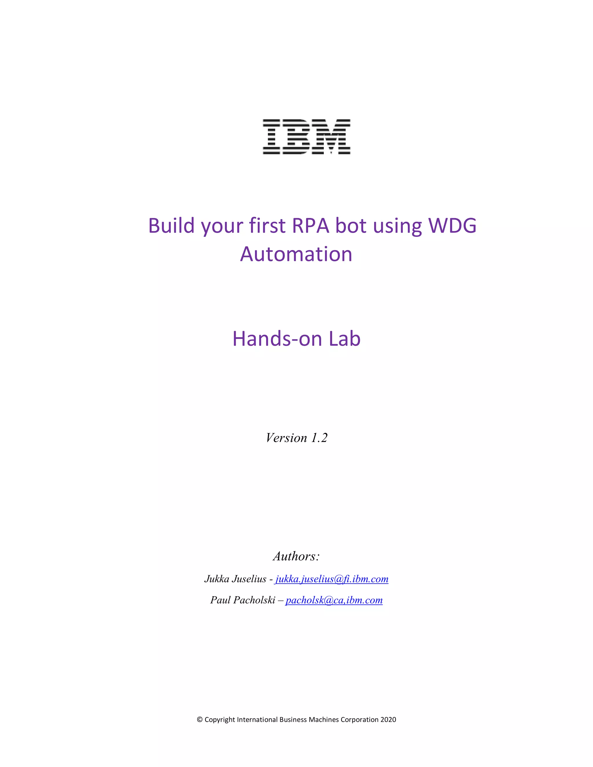 © Copyright International Business Machines Corporation 2020
Build your first RPA bot using WDG
Automation
Hands-on Lab
Version 1.2
Authors:
Jukka Juselius - jukka.juselius@fi.ibm.com
Paul Pacholski – pacholsk@ca,ibm.com
 