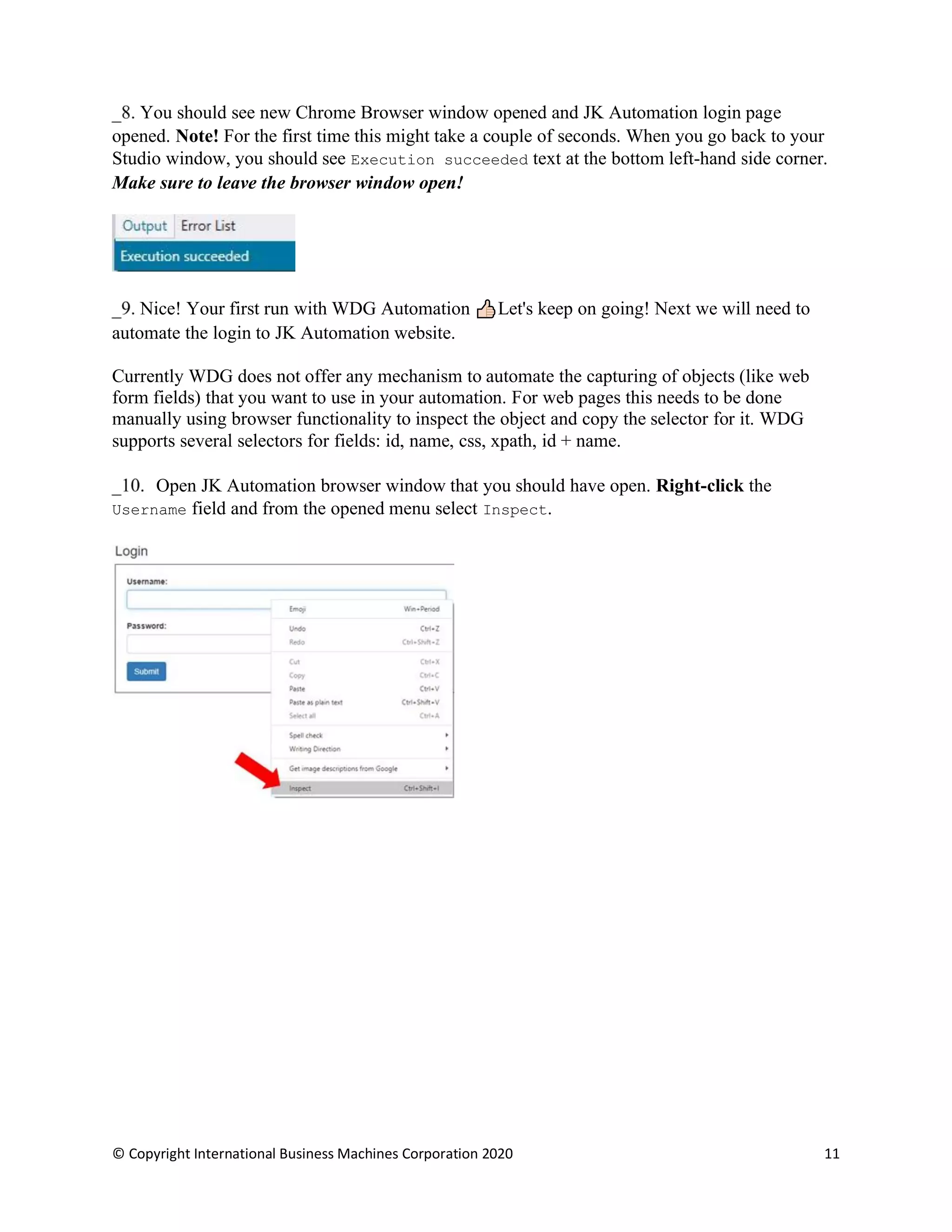 © Copyright International Business Machines Corporation 2020 11
You should see new Chrome Browser window opened and JK Automation login page
opened. Note! For the first time this might take a couple of seconds. When you go back to your
Studio window, you should see Execution succeeded text at the bottom left-hand side corner.
Make sure to leave the browser window open!
Nice! Your first run with WDG Automation Let's keep on going! Next we will need to
automate the login to JK Automation website.
Currently WDG does not offer any mechanism to automate the capturing of objects (like web
form fields) that you want to use in your automation. For web pages this needs to be done
manually using browser functionality to inspect the object and copy the selector for it. WDG
supports several selectors for fields: id, name, css, xpath, id + name.
Open JK Automation browser window that you should have open. Right-click the
Username field and from the opened menu select Inspect.
 