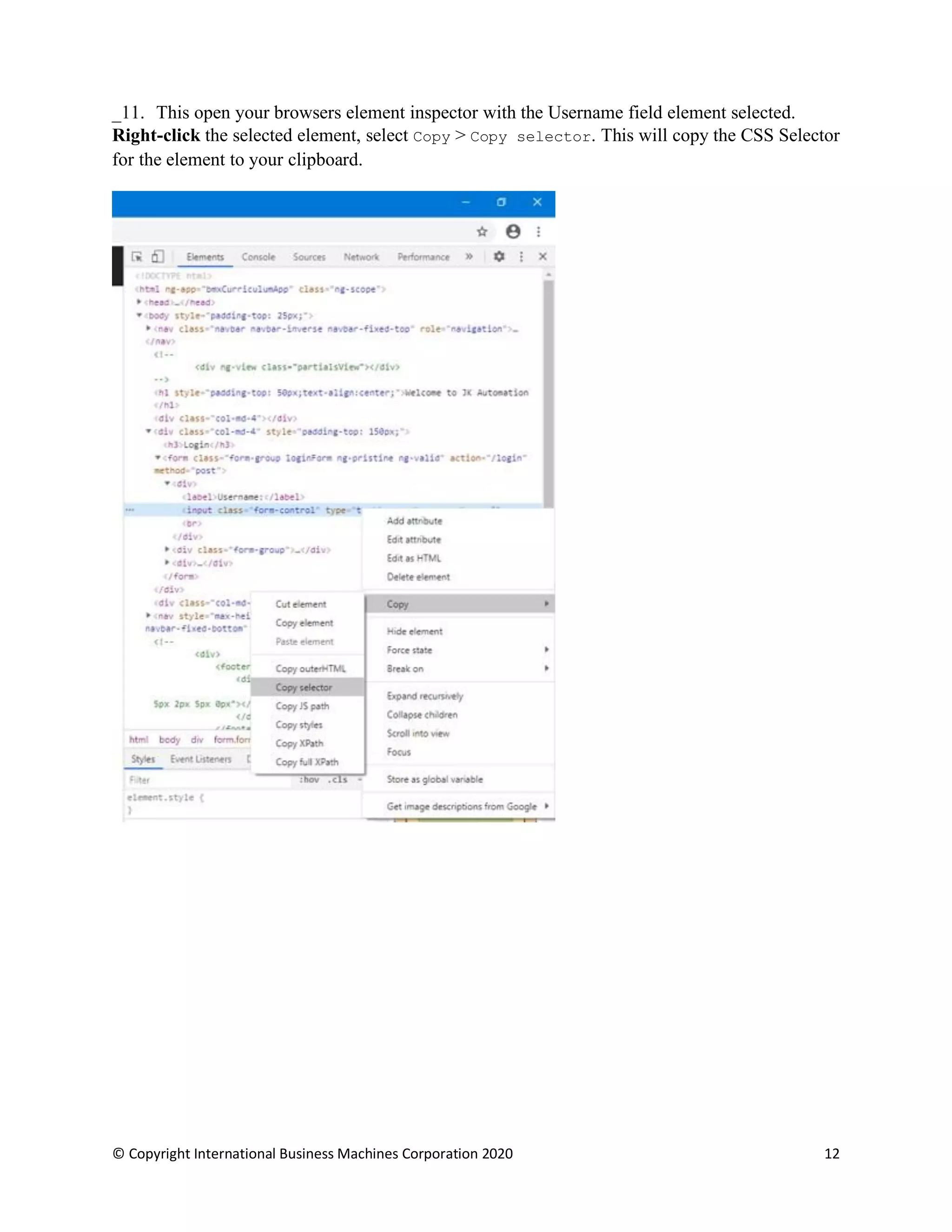 © Copyright International Business Machines Corporation 2020 12
This open your browsers element inspector with the Username field element selected.
Right-click the selected element, select Copy > Copy selector. This will copy the CSS Selector
for the element to your clipboard.
 