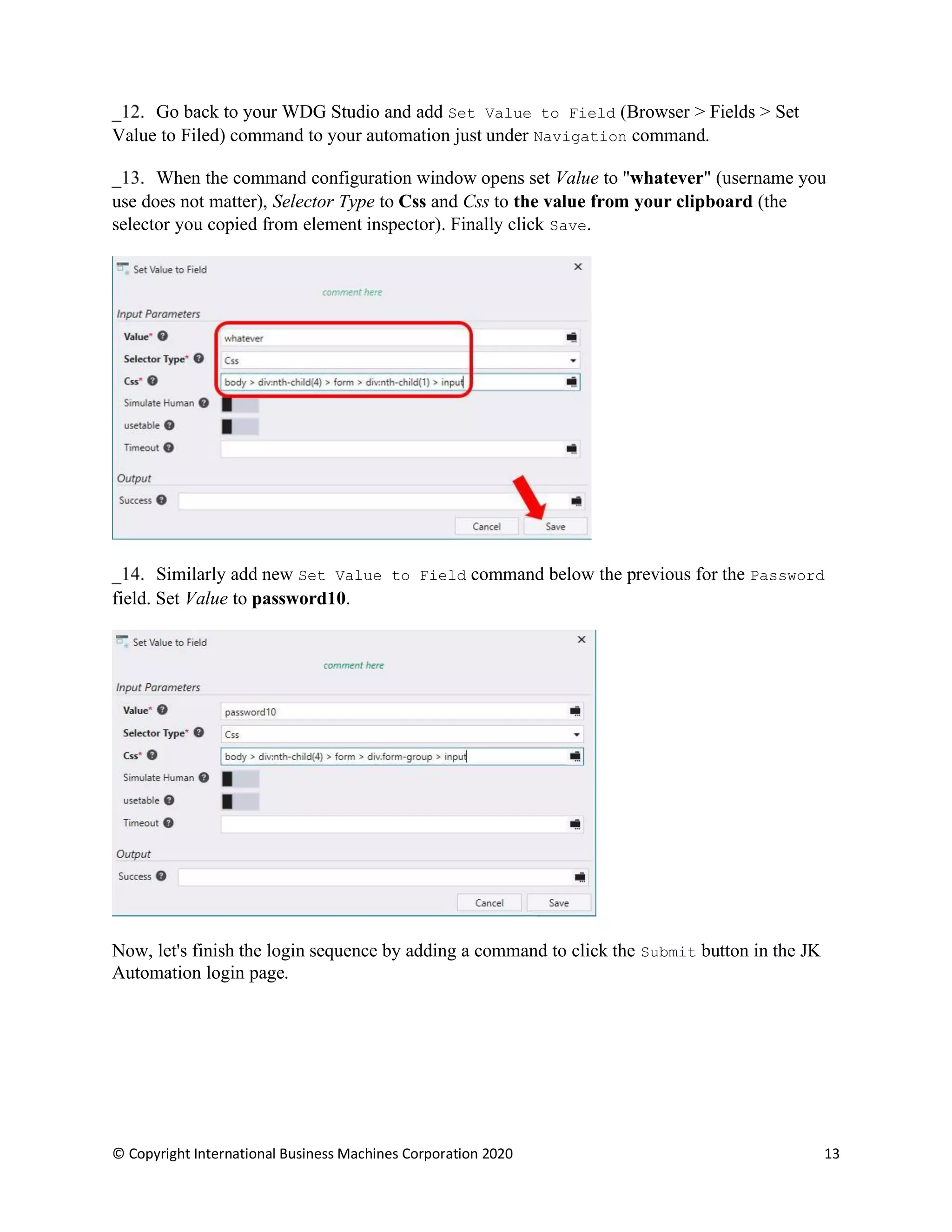 © Copyright International Business Machines Corporation 2020 13
Go back to your WDG Studio and add Set Value to Field (Browser > Fields > Set
Value to Filed) command to your automation just under Navigation command.
When the command configuration window opens set Value to "whatever" (username you
use does not matter), Selector Type to Css and Css to the value from your clipboard (the
selector you copied from element inspector). Finally click Save.
Similarly add new Set Value to Field command below the previous for the Password
field. Set Value to password10.
Now, let's finish the login sequence by adding a command to click the Submit button in the JK
Automation login page.
 