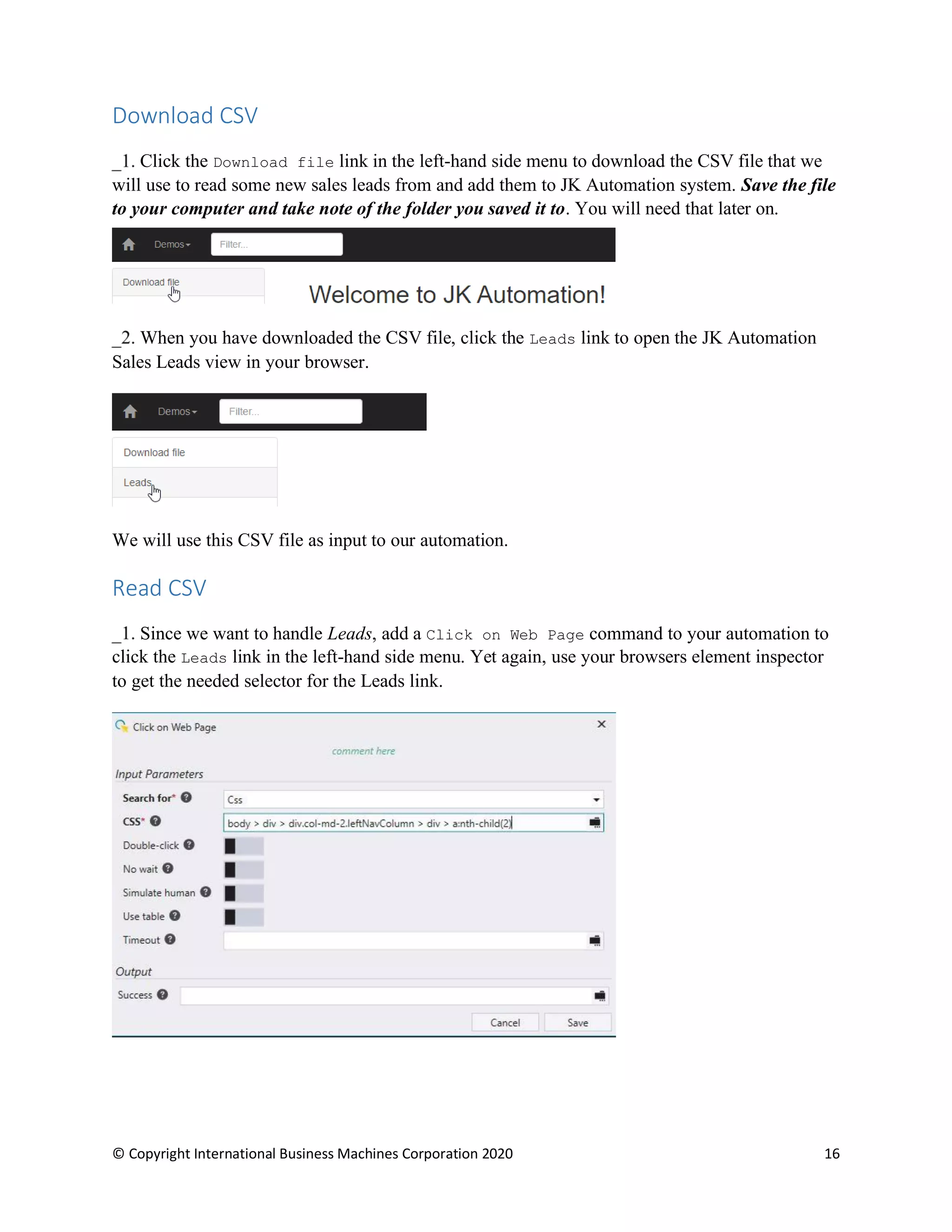 © Copyright International Business Machines Corporation 2020 16
Download CSV
Click the Download file link in the left-hand side menu to download the CSV file that we
will use to read some new sales leads from and add them to JK Automation system. Save the file
to your computer and take note of the folder you saved it to. You will need that later on.
When you have downloaded the CSV file, click the Leads link to open the JK Automation
Sales Leads view in your browser.
We will use this CSV file as input to our automation.
Read CSV
Since we want to handle Leads, add a Click on Web Page command to your automation to
click the Leads link in the left-hand side menu. Yet again, use your browsers element inspector
to get the needed selector for the Leads link.
 