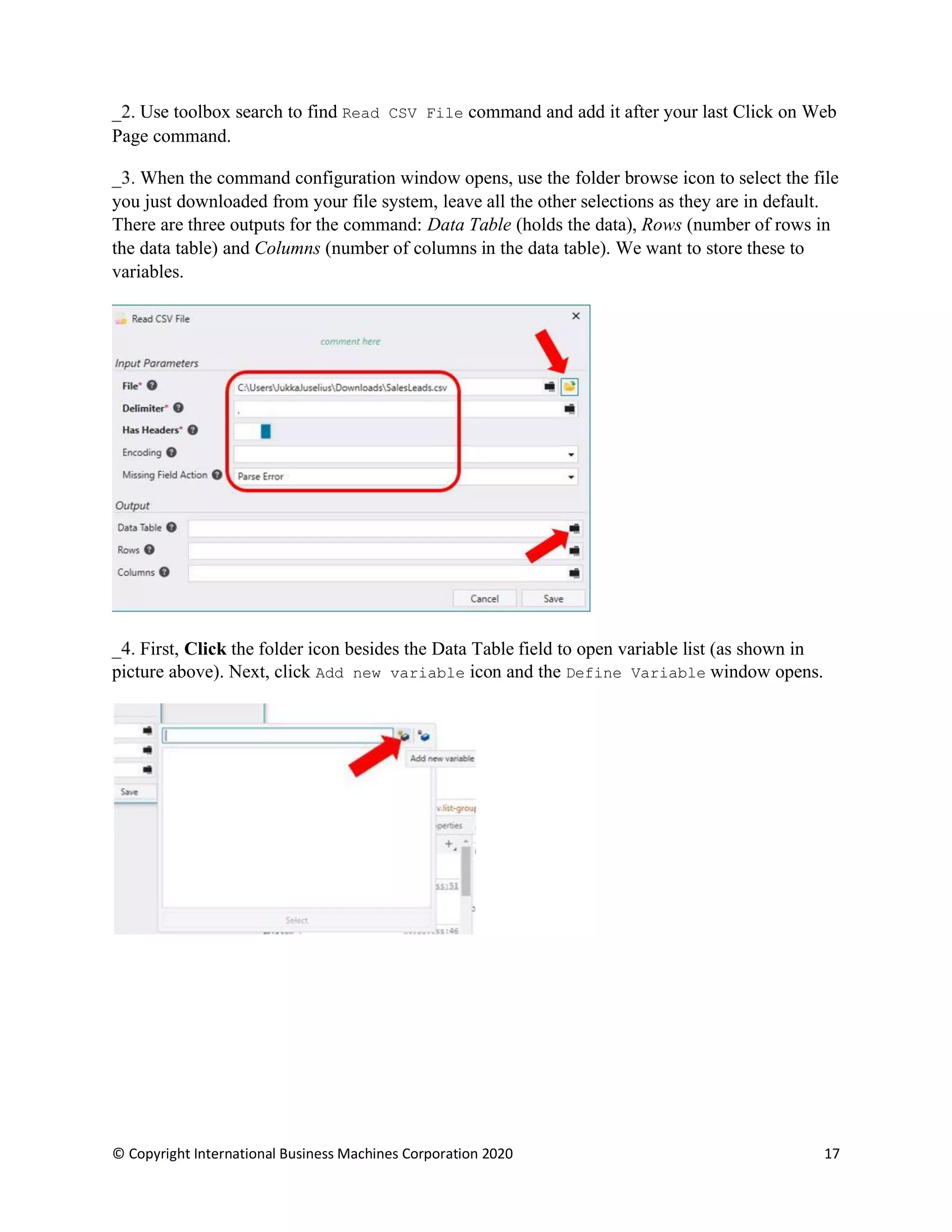 © Copyright International Business Machines Corporation 2020 17
Use toolbox search to find Read CSV File command and add it after your last Click on Web
Page command.
When the command configuration window opens, use the folder browse icon to select the file
you just downloaded from your file system, leave all the other selections as they are in default.
There are three outputs for the command: Data Table (holds the data), Rows (number of rows in
the data table) and Columns (number of columns in the data table). We want to store these to
variables.
First, Click the folder icon besides the Data Table field to open variable list (as shown in
picture above). Next, click Add new variable icon and the Define Variable window opens.
 