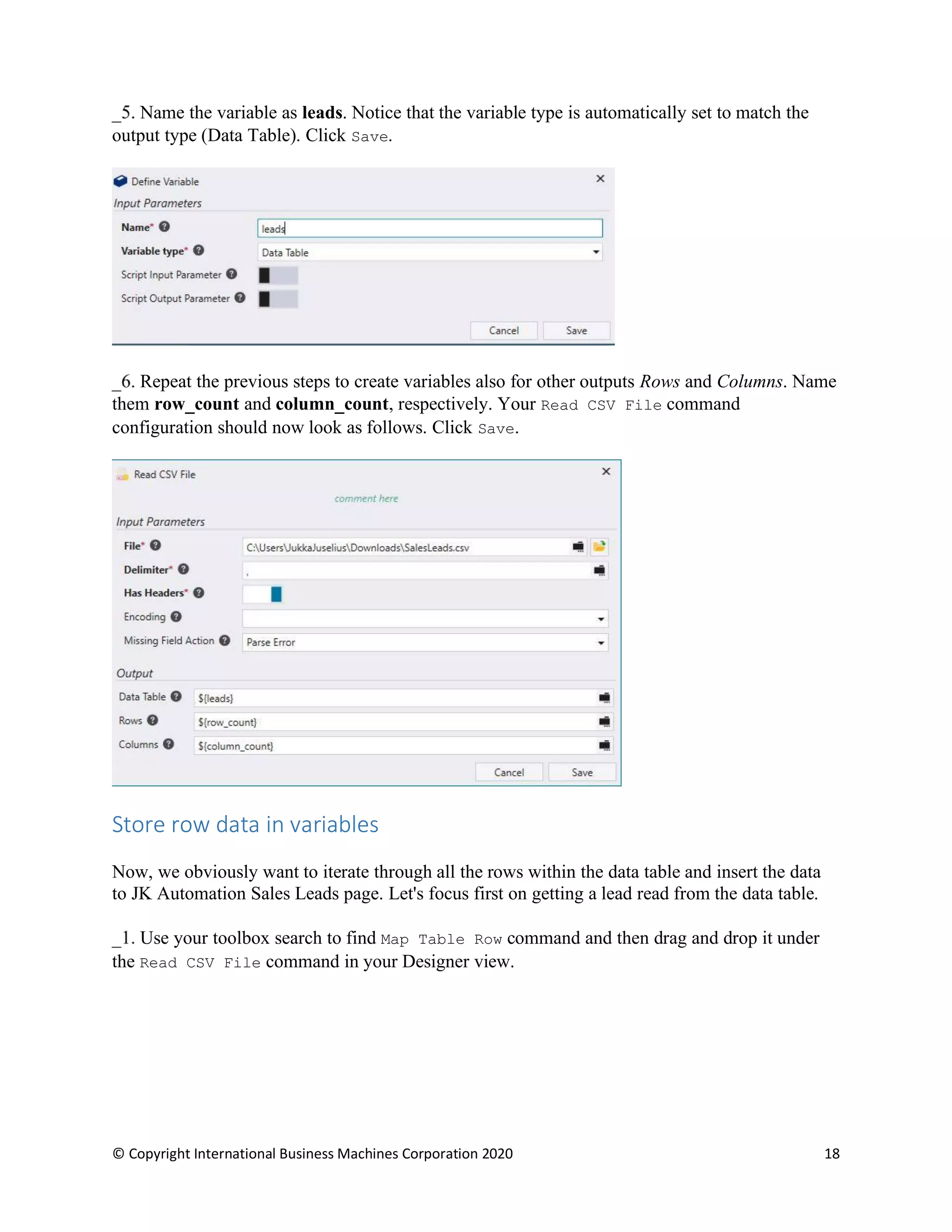 © Copyright International Business Machines Corporation 2020 18
Name the variable as leads. Notice that the variable type is automatically set to match the
output type (Data Table). Click Save.
Repeat the previous steps to create variables also for other outputs Rows and Columns. Name
them row_count and column_count, respectively. Your Read CSV File command
configuration should now look as follows. Click Save.
Store row data in variables
Now, we obviously want to iterate through all the rows within the data table and insert the data
to JK Automation Sales Leads page. Let's focus first on getting a lead read from the data table.
Use your toolbox search to find Map Table Row command and then drag and drop it under
the Read CSV File command in your Designer view.
 