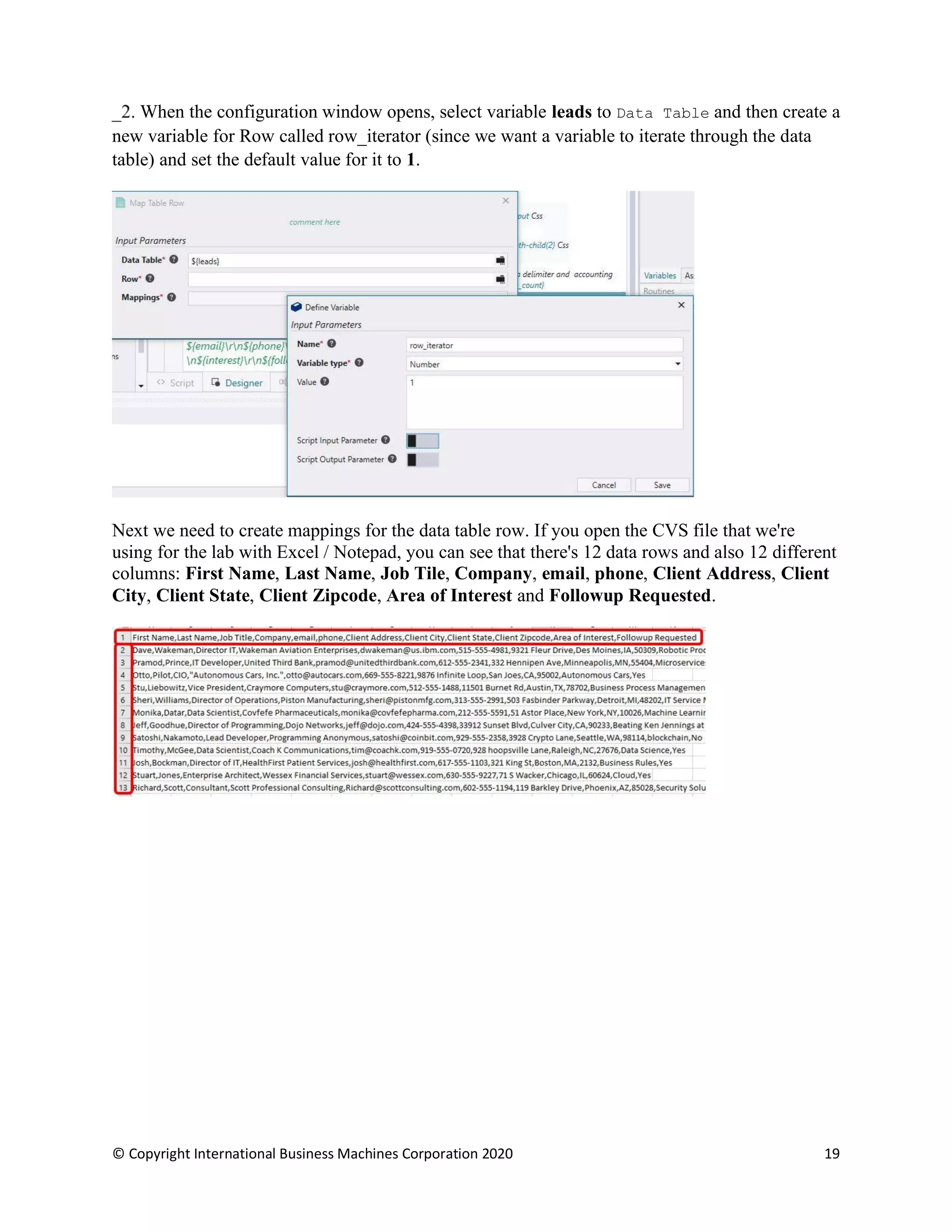© Copyright International Business Machines Corporation 2020 19
When the configuration window opens, select variable leads to Data Table and then create a
new variable for Row called row_iterator (since we want a variable to iterate through the data
table) and set the default value for it to 1.
Next we need to create mappings for the data table row. If you open the CVS file that we're
using for the lab with Excel / Notepad, you can see that there's 12 data rows and also 12 different
columns: First Name, Last Name, Job Tile, Company, email, phone, Client Address, Client
City, Client State, Client Zipcode, Area of Interest and Followup Requested.
 