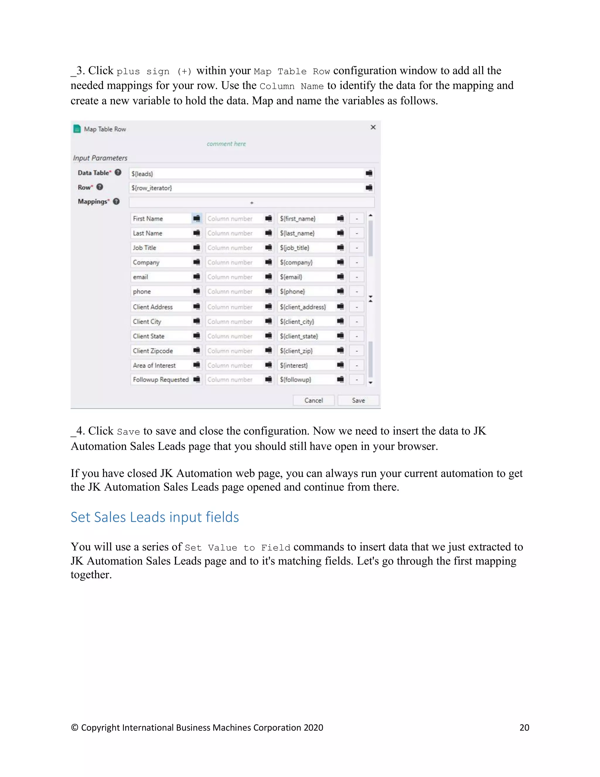 © Copyright International Business Machines Corporation 2020 20
Click plus sign (+) within your Map Table Row configuration window to add all the
needed mappings for your row. Use the Column Name to identify the data for the mapping and
create a new variable to hold the data. Map and name the variables as follows.
Click Save to save and close the configuration. Now we need to insert the data to JK
Automation Sales Leads page that you should still have open in your browser.
If you have closed JK Automation web page, you can always run your current automation to get
the JK Automation Sales Leads page opened and continue from there.
Set Sales Leads input fields
You will use a series of Set Value to Field commands to insert data that we just extracted to
JK Automation Sales Leads page and to it's matching fields. Let's go through the first mapping
together.
 
