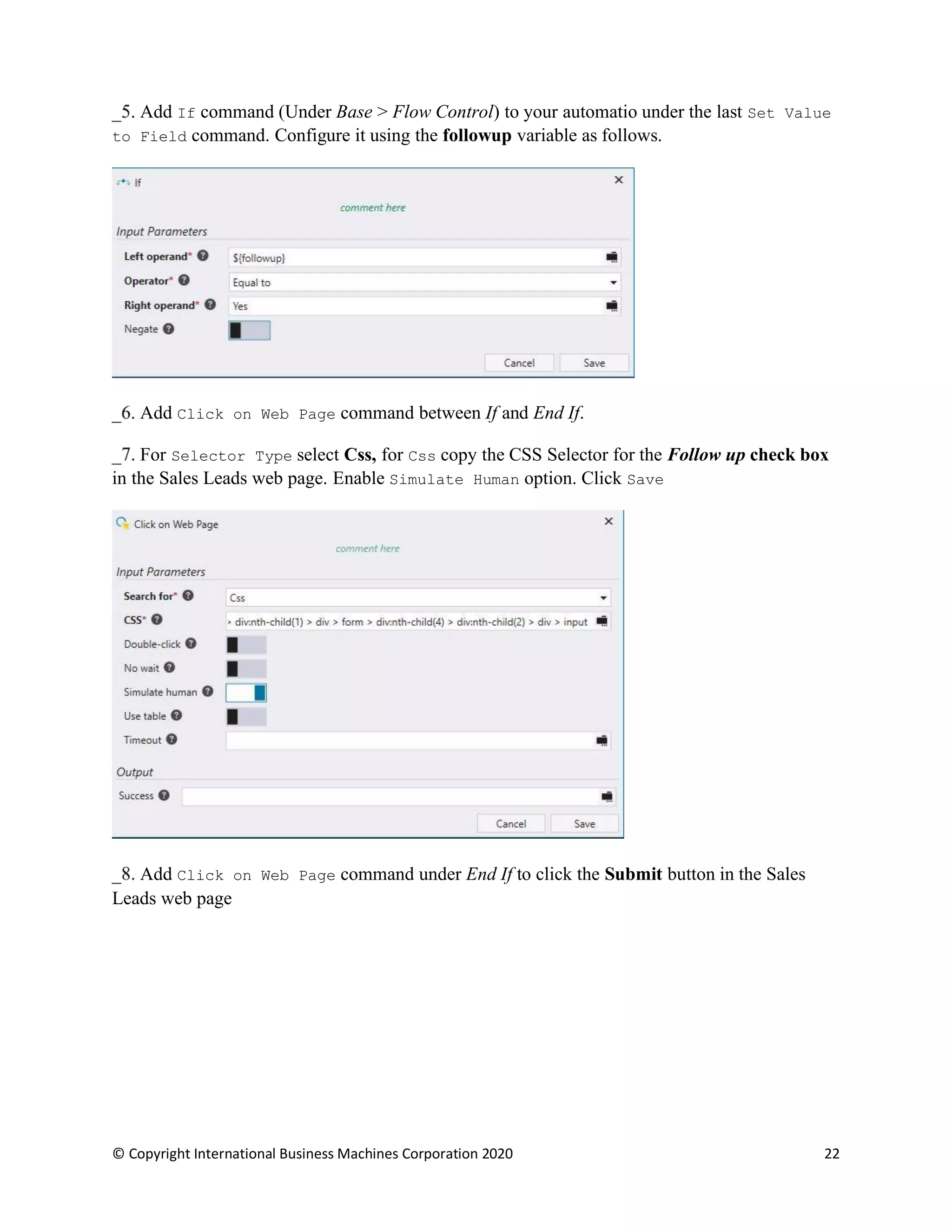 © Copyright International Business Machines Corporation 2020 22
Add If command (Under Base > Flow Control) to your automatio under the last Set Value
to Field command. Configure it using the followup variable as follows.
Add Click on Web Page command between If and End If.
For Selector Type select Css, for Css copy the CSS Selector for the Follow up check box
in the Sales Leads web page. Enable Simulate Human option. Click Save
Add Click on Web Page command under End If to click the Submit button in the Sales
Leads web page
 