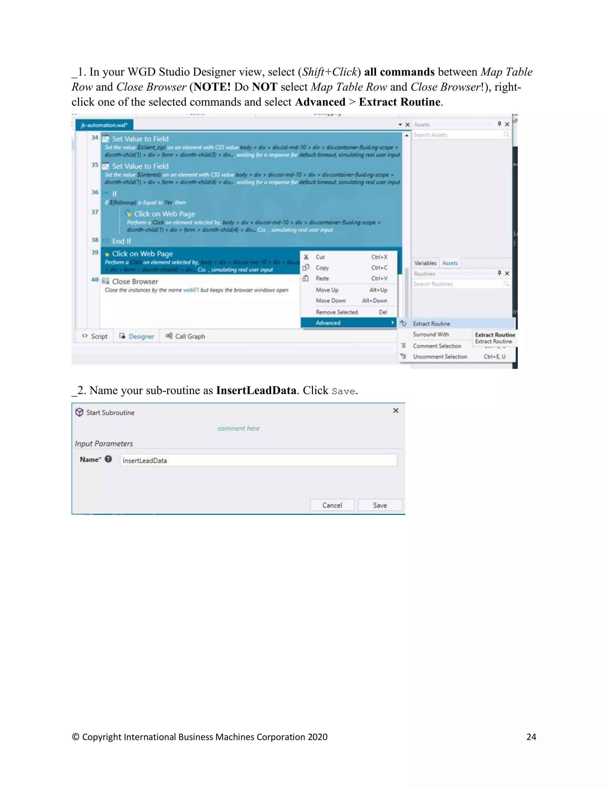 © Copyright International Business Machines Corporation 2020 24
In your WGD Studio Designer view, select (Shift+Click) all commands between Map Table
Row and Close Browser (NOTE! Do NOT select Map Table Row and Close Browser!), right-
click one of the selected commands and select Advanced > Extract Routine.
Name your sub-routine as InsertLeadData. Click Save.
 