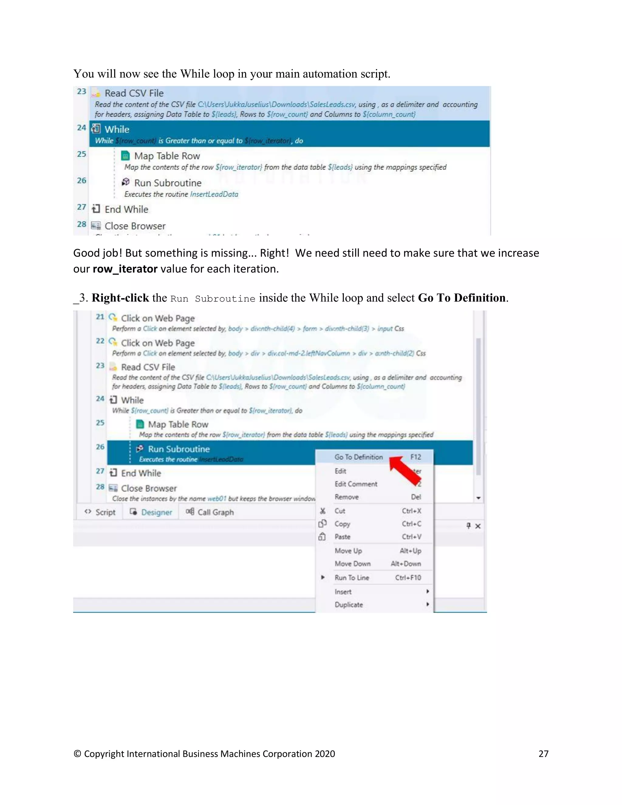 © Copyright International Business Machines Corporation 2020 27
You will now see the While loop in your main automation script.
Good job! But something is missing... Right! We need still need to make sure that we increase
our row_iterator value for each iteration.
Right-click the Run Subroutine inside the While loop and select Go To Definition.
 