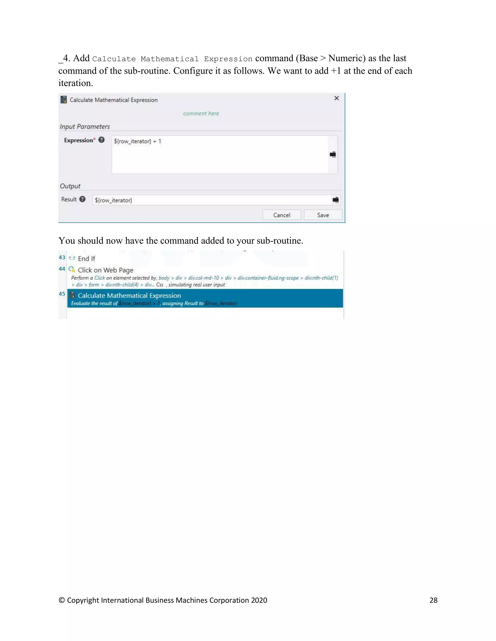 © Copyright International Business Machines Corporation 2020 28
Add Calculate Mathematical Expression command (Base > Numeric) as the last
command of the sub-routine. Configure it as follows. We want to add +1 at the end of each
iteration.
You should now have the command added to your sub-routine.
 
