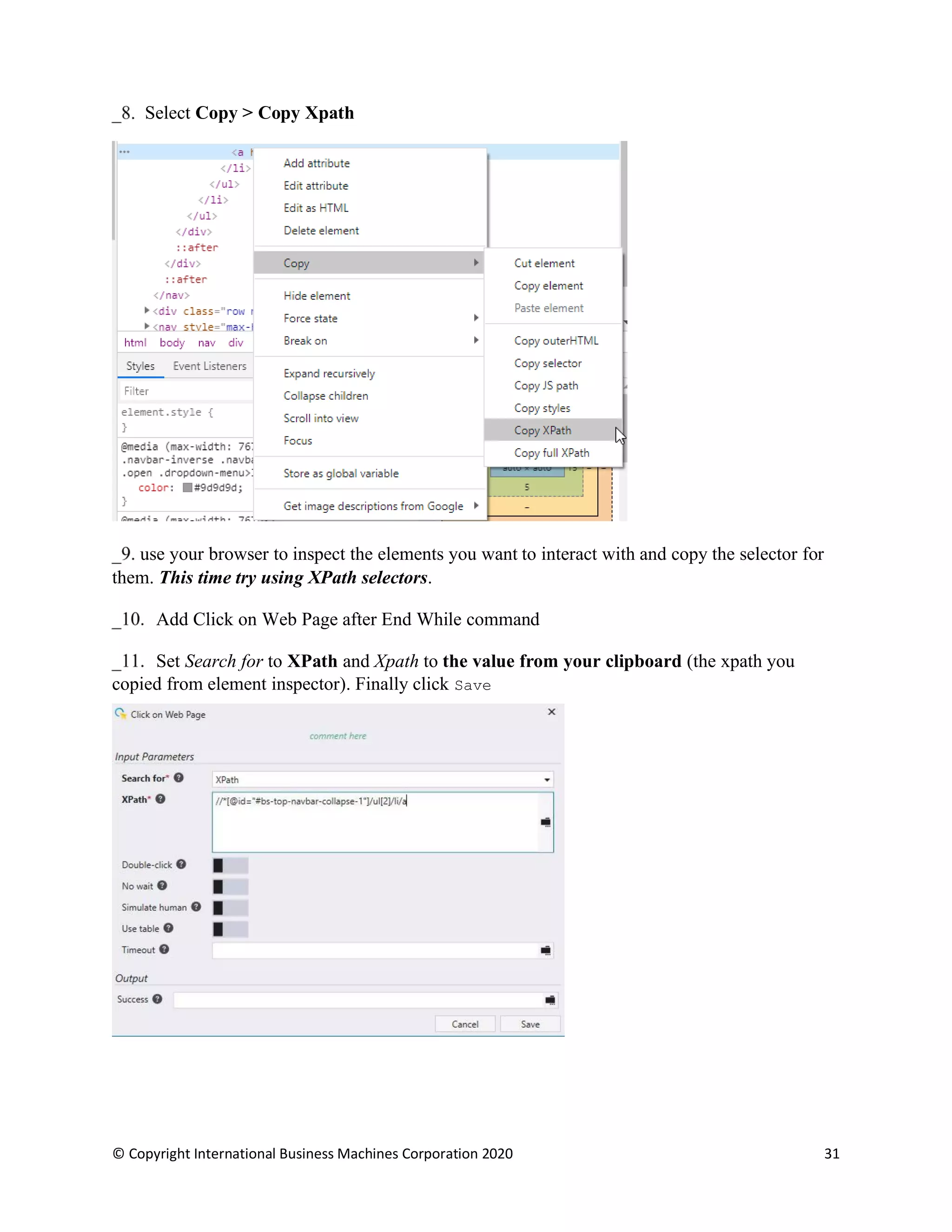 © Copyright International Business Machines Corporation 2020 31
Select Copy > Copy Xpath
use your browser to inspect the elements you want to interact with and copy the selector for
them. This time try using XPath selectors.
Add Click on Web Page after End While command
Set Search for to XPath and Xpath to the value from your clipboard (the xpath you
copied from element inspector). Finally click Save
 