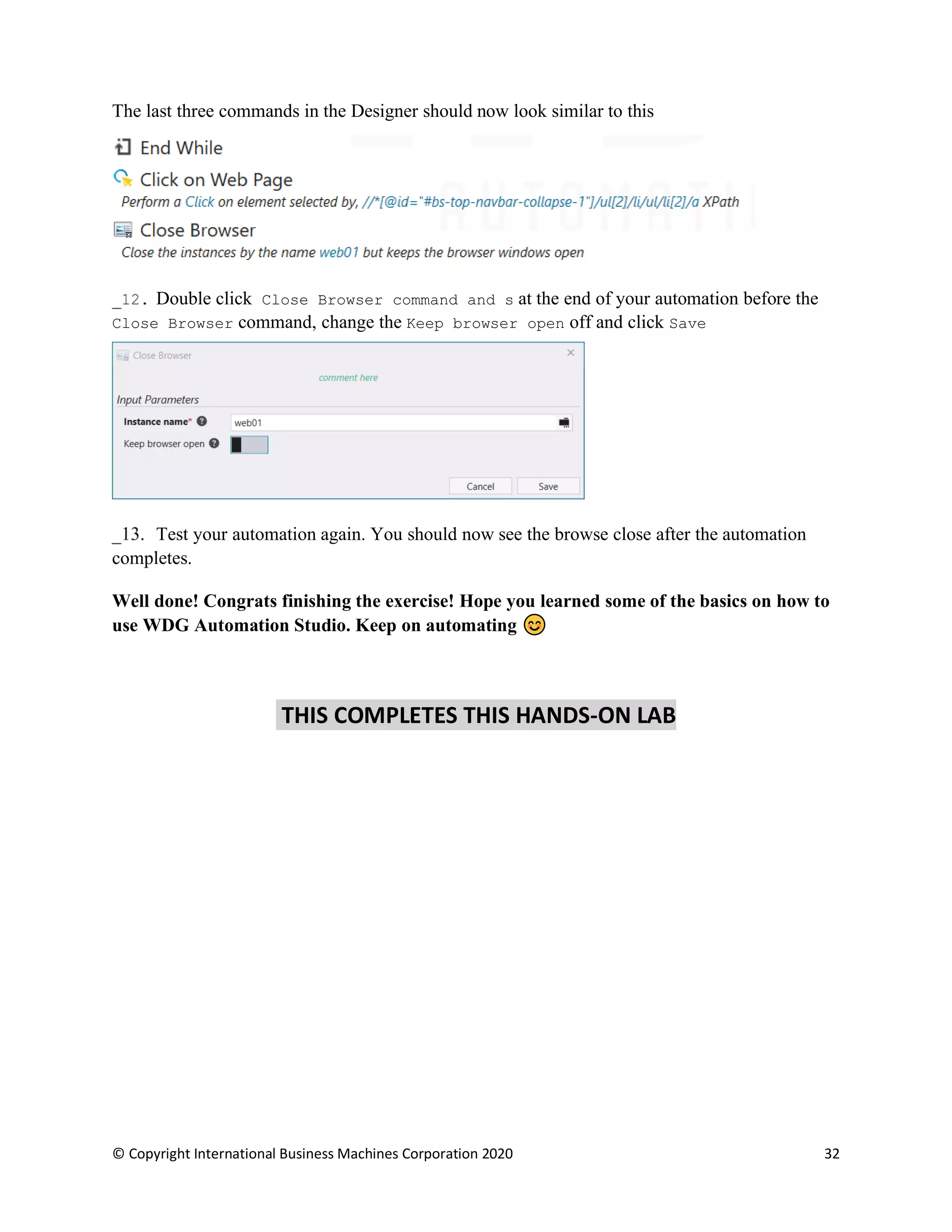 © Copyright International Business Machines Corporation 2020 32
The last three commands in the Designer should now look similar to this
Double click Close Browser command and s at the end of your automation before the
Close Browser command, change the Keep browser open off and click Save
Test your automation again. You should now see the browse close after the automation
completes.
Well done! Congrats finishing the exercise! Hope you learned some of the basics on how to
use WDG Automation Studio. Keep on automating
THIS COMPLETES THIS HANDS-ON LAB
 