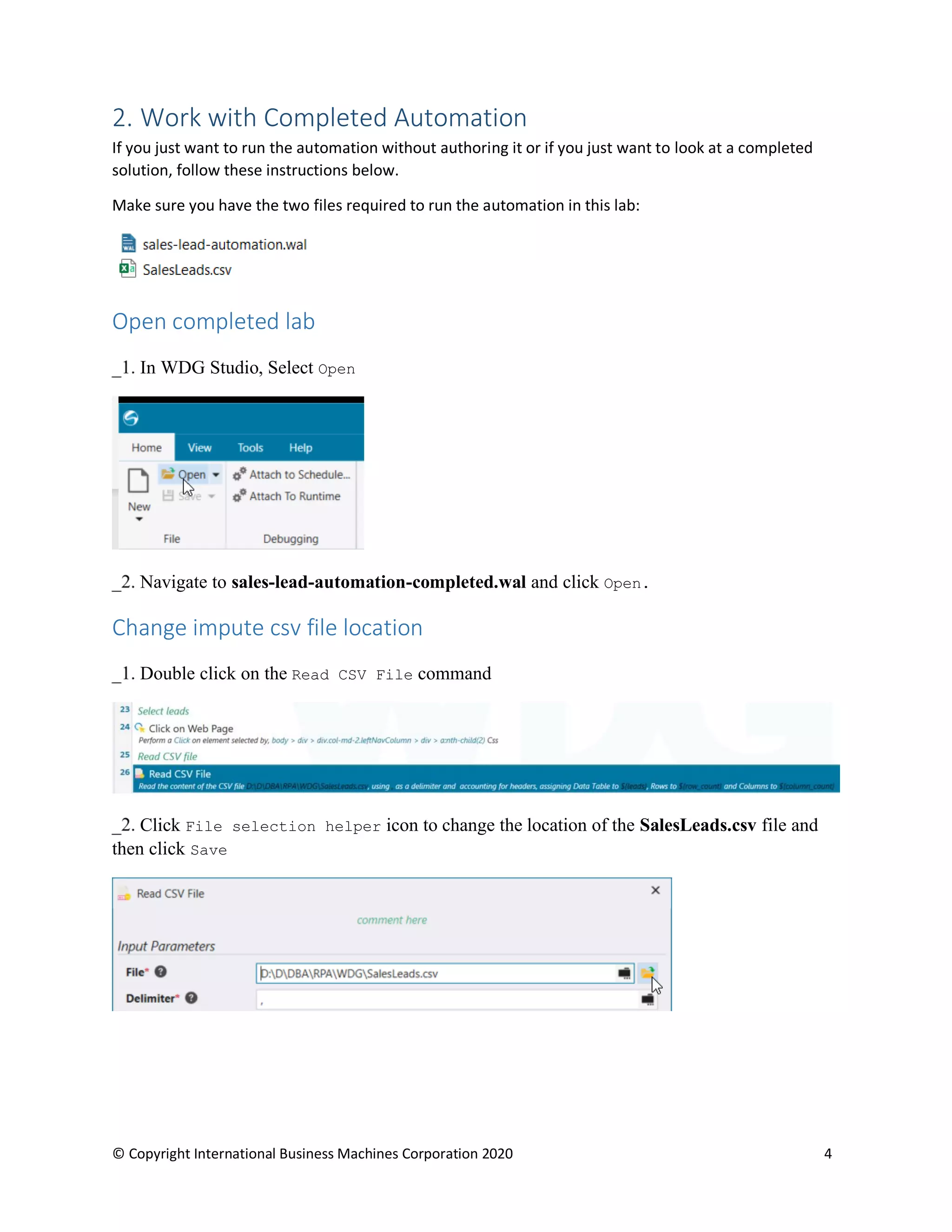 © Copyright International Business Machines Corporation 2020 4
2. Work with Completed Automation
If you just want to run the automation without authoring it or if you just want to look at a completed
solution, follow these instructions below.
Make sure you have the two files required to run the automation in this lab:
Open completed lab
In WDG Studio, Select Open
Navigate to sales-lead-automation-completed.wal and click Open.
Change impute csv file location
Double click on the Read CSV File command
Click File selection helper icon to change the location of the SalesLeads.csv file and
then click Save
 
