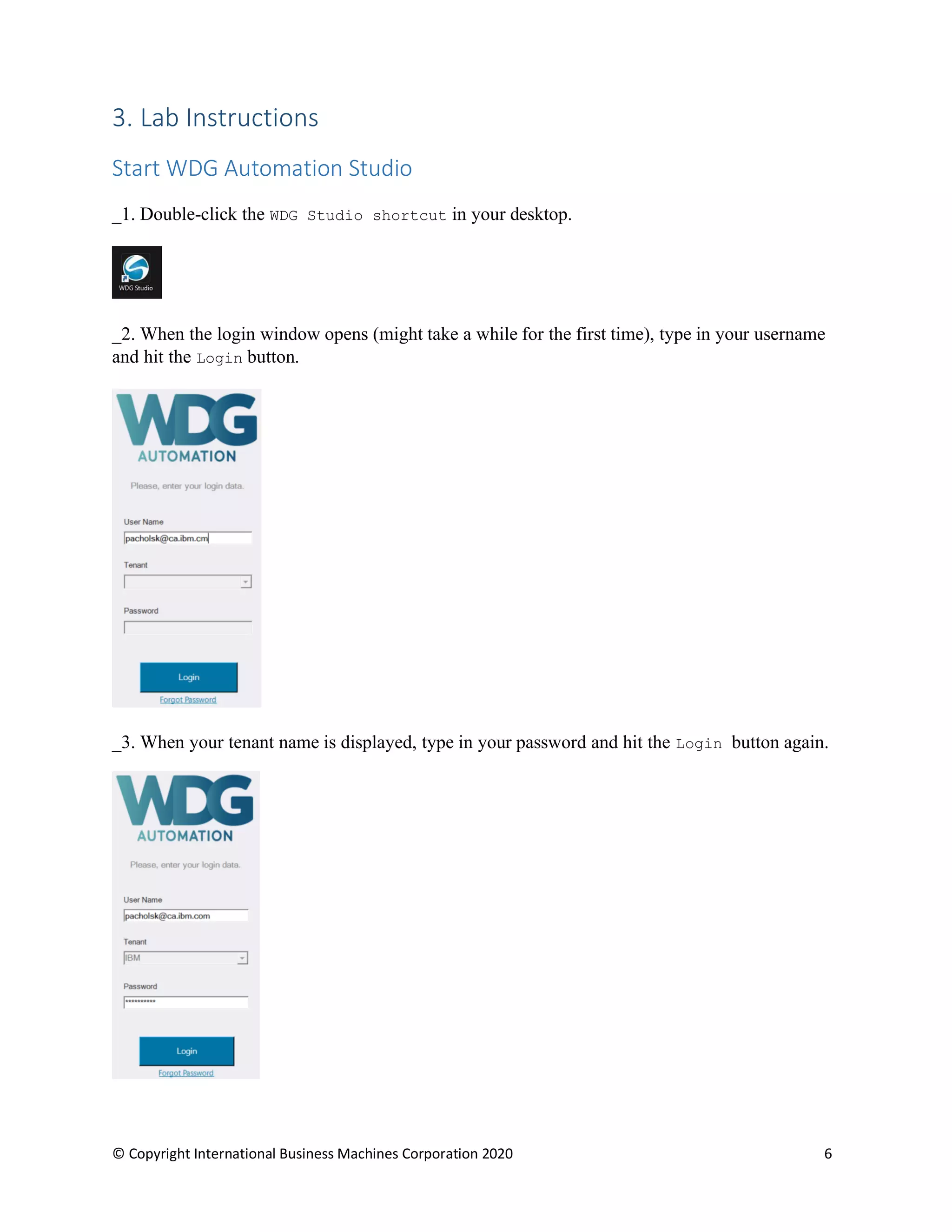© Copyright International Business Machines Corporation 2020 6
3. Lab Instructions
Start WDG Automation Studio
_1. Double-click the WDG Studio shortcut in your desktop.
_2. When the login window opens (might take a while for the first time), type in your username
and hit the Login button.
_3. When your tenant name is displayed, type in your password and hit the Login button again.
 