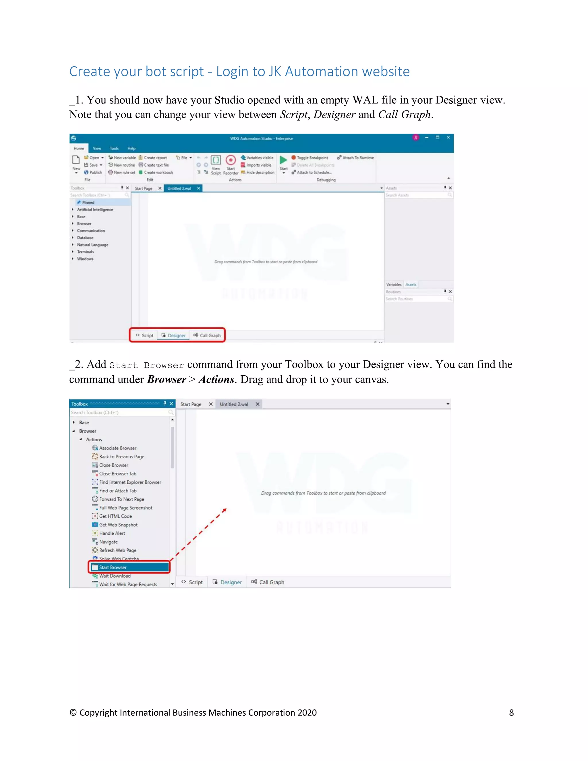 © Copyright International Business Machines Corporation 2020 8
Create your bot script - Login to JK Automation website
You should now have your Studio opened with an empty WAL file in your Designer view.
Note that you can change your view between Script, Designer and Call Graph.
Add Start Browser command from your Toolbox to your Designer view. You can find the
command under Browser > Actions. Drag and drop it to your canvas.
 
