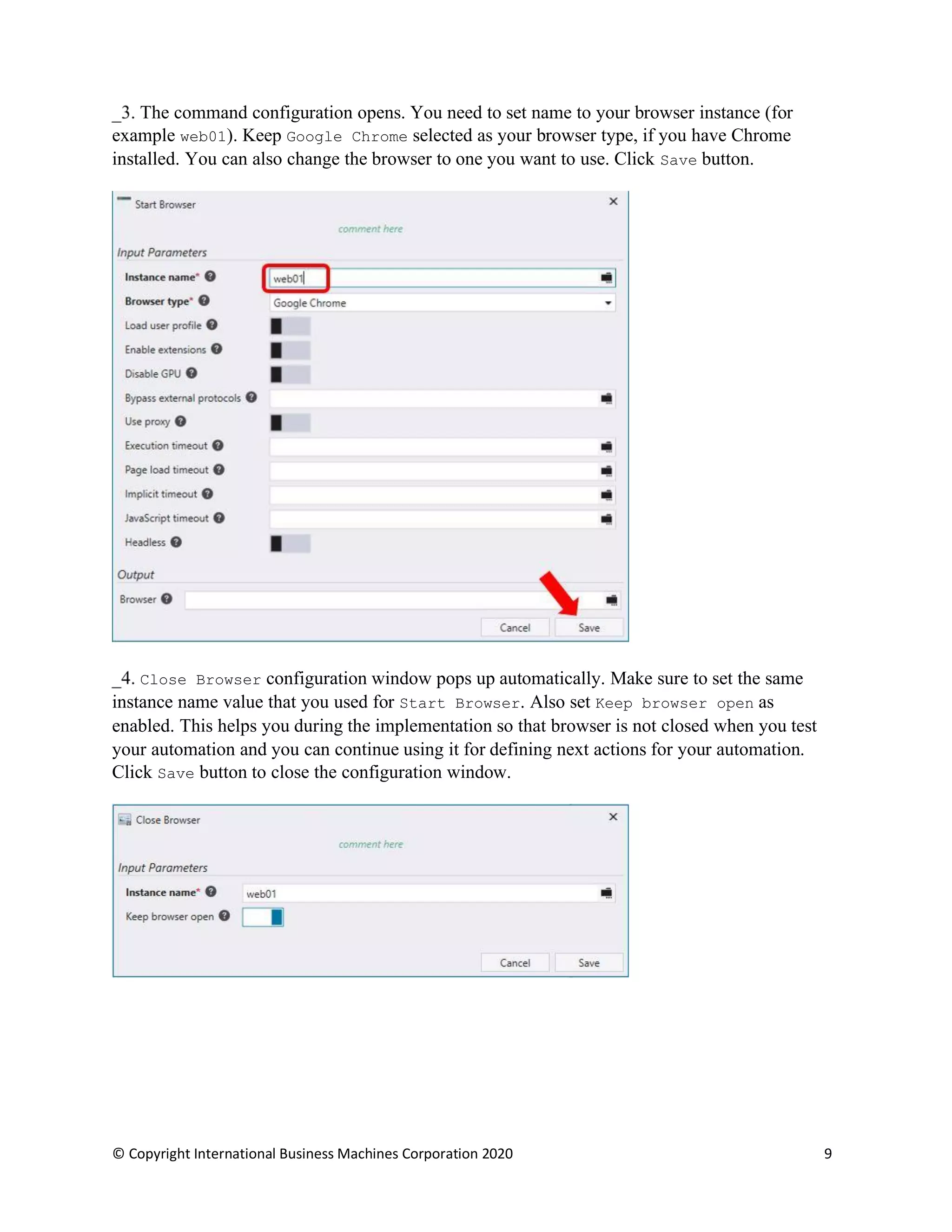 © Copyright International Business Machines Corporation 2020 9
The command configuration opens. You need to set name to your browser instance (for
example web01). Keep Google Chrome selected as your browser type, if you have Chrome
installed. You can also change the browser to one you want to use. Click Save button.
Close Browser configuration window pops up automatically. Make sure to set the same
instance name value that you used for Start Browser. Also set Keep browser open as
enabled. This helps you during the implementation so that browser is not closed when you test
your automation and you can continue using it for defining next actions for your automation.
Click Save button to close the configuration window.
 