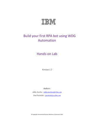 © Copyright International Business Machines Corporation 2020
Build your first RPA bot using WDG
Automation
Hands-on Lab
Version 1.2
Authors:
Jukka Juselius - jukka.juselius@fi.ibm.com
Paul Pacholski – pacholsk@ca,ibm.com
 