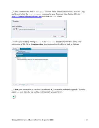 © Copyright International Business Machines Corporation 2020 10
Next command we want is Navigate. You can find it also under Browser > Actions. Drag
and drop it below the Start Browser command to your Designer view. Set the URL to
http://jk-automation.mybluemix.net and click the Save button.
Save your work by hitting Ctrl+S or the Save icon from the top toolbar. Name your
automation WAL file to jk-automation. Your automation should now look as follows.
Run your automation to test that it works and JK Automation website is opened. Click the
green Run icon form the top toolbar. Alternatively you can hit F5.
 