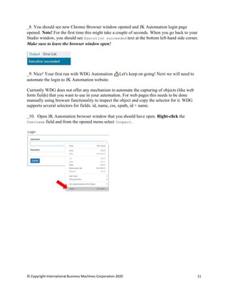 © Copyright International Business Machines Corporation 2020 11
You should see new Chrome Browser window opened and JK Automation login page
opened. Note! For the first time this might take a couple of seconds. When you go back to your
Studio window, you should see Execution succeeded text at the bottom left-hand side corner.
Make sure to leave the browser window open!
Nice! Your first run with WDG Automation Let's keep on going! Next we will need to
automate the login to JK Automation website.
Currently WDG does not offer any mechanism to automate the capturing of objects (like web
form fields) that you want to use in your automation. For web pages this needs to be done
manually using browser functionality to inspect the object and copy the selector for it. WDG
supports several selectors for fields: id, name, css, xpath, id + name.
Open JK Automation browser window that you should have open. Right-click the
Username field and from the opened menu select Inspect.
 