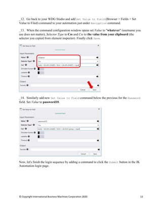 © Copyright International Business Machines Corporation 2020 13
Go back to your WDG Studio and add Set Value to Field (Browser > Fields > Set
Value to Filed) command to your automation just under Navigation command.
When the command configuration window opens set Value to "whatever" (username you
use does not matter), Selector Type to Css and Css to the value from your clipboard (the
selector you copied from element inspector). Finally click Save.
Similarly add new Set Value to Field command below the previous for the Password
field. Set Value to password10.
Now, let's finish the login sequence by adding a command to click the Submit button in the JK
Automation login page.
 