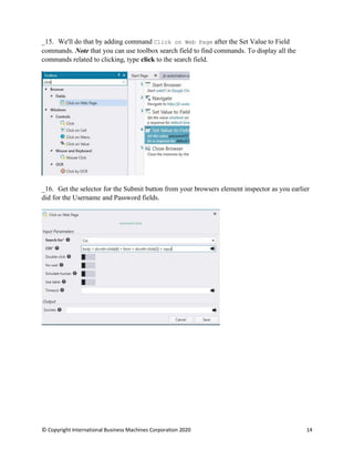 © Copyright International Business Machines Corporation 2020 14
We'll do that by adding command Click on Web Page after the Set Value to Field
commands. Note that you can use toolbox search field to find commands. To display all the
commands related to clicking, type click to the search field.
Get the selector for the Submit button from your browsers element inspector as you earlier
did for the Username and Password fields.
 