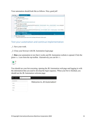 © Copyright International Business Machines Corporation 2020 15
Your automation should look like as follows. Nice, good job!
Test your automation and continue implementation
Save your work.
Close your browser with JK Automation login page
Run your automation to test that it works and JK Automation website is opened. Click the
green Run icon form the top toolbar. Alternatively you can hit F5.
You should see your bot executing, opening the JK Automation web page and logging in with
the information that you used to develop the login sequence. When your bot is finished, you
should see the JK Automation welcome page.
 