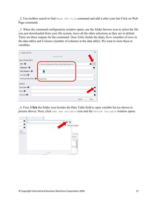 © Copyright International Business Machines Corporation 2020 17
Use toolbox search to find Read CSV File command and add it after your last Click on Web
Page command.
When the command configuration window opens, use the folder browse icon to select the file
you just downloaded from your file system, leave all the other selections as they are in default.
There are three outputs for the command: Data Table (holds the data), Rows (number of rows in
the data table) and Columns (number of columns in the data table). We want to store these to
variables.
First, Click the folder icon besides the Data Table field to open variable list (as shown in
picture above). Next, click Add new variable icon and the Define Variable window opens.
 