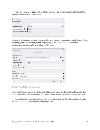 © Copyright International Business Machines Corporation 2020 18
Name the variable as leads. Notice that the variable type is automatically set to match the
output type (Data Table). Click Save.
Repeat the previous steps to create variables also for other outputs Rows and Columns. Name
them row_count and column_count, respectively. Your Read CSV File command
configuration should now look as follows. Click Save.
Store row data in variables
Now, we obviously want to iterate through all the rows within the data table and insert the data
to JK Automation Sales Leads page. Let's focus first on getting a lead read from the data table.
Use your toolbox search to find Map Table Row command and then drag and drop it under
the Read CSV File command in your Designer view.
 
