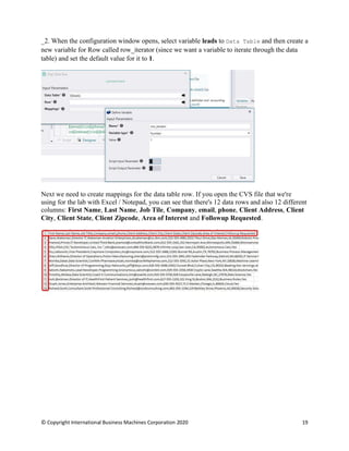 © Copyright International Business Machines Corporation 2020 19
When the configuration window opens, select variable leads to Data Table and then create a
new variable for Row called row_iterator (since we want a variable to iterate through the data
table) and set the default value for it to 1.
Next we need to create mappings for the data table row. If you open the CVS file that we're
using for the lab with Excel / Notepad, you can see that there's 12 data rows and also 12 different
columns: First Name, Last Name, Job Tile, Company, email, phone, Client Address, Client
City, Client State, Client Zipcode, Area of Interest and Followup Requested.
 