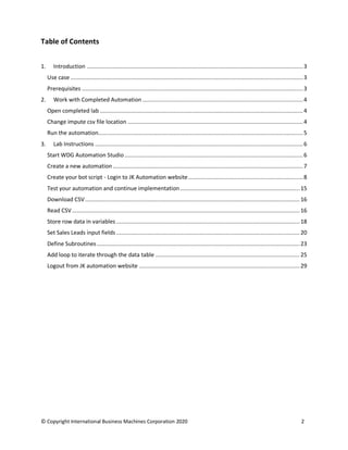 © Copyright International Business Machines Corporation 2020 2
Table of Contents
1. Introduction ....................................................................................................................................3
Use case ..............................................................................................................................................3
Prerequisites .......................................................................................................................................3
2. Work with Completed Automation ..................................................................................................4
Open completed lab ............................................................................................................................4
Change impute csv file location ...........................................................................................................4
Run the automation.............................................................................................................................5
3. Lab Instructions ...............................................................................................................................6
Start WDG Automation Studio.............................................................................................................6
Create a new automation ....................................................................................................................7
Create your bot script - Login to JK Automation website......................................................................8
Test your automation and continue implementation.........................................................................15
Download CSV...................................................................................................................................16
Read CSV...........................................................................................................................................16
Store row data in variables ................................................................................................................18
Set Sales Leads input fields ................................................................................................................20
Define Subroutines............................................................................................................................23
Add loop to iterate through the data table ........................................................................................25
Logout from JK automation website ..................................................................................................29
 
