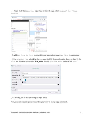 © Copyright International Business Machines Corporation 2020 21
Right-click the First Name input field in the web page, select Inspect > Copy > Copy
Selector
Add Set Value to Field command to your automation under Map Table Row command
For Selector Type select Css, for Css copy the CSS Selector from (as shown in Step 1), for
Value use the extracted variable first_name. Enable Simulate Human option. Click Save.
Similarly, set all the remaining 11 input fields.
Note, you can use copy-paste in your Designer view to easily copy commands.
 