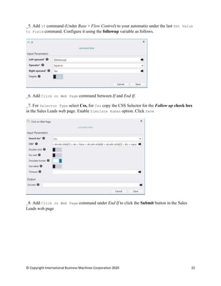 © Copyright International Business Machines Corporation 2020 22
Add If command (Under Base > Flow Control) to your automatio under the last Set Value
to Field command. Configure it using the followup variable as follows.
Add Click on Web Page command between If and End If.
For Selector Type select Css, for Css copy the CSS Selector for the Follow up check box
in the Sales Leads web page. Enable Simulate Human option. Click Save
Add Click on Web Page command under End If to click the Submit button in the Sales
Leads web page
 