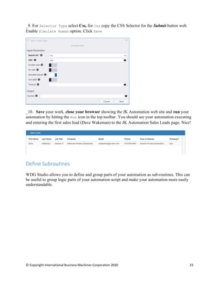 © Copyright International Business Machines Corporation 2020 23
For Selector Type select Css, for Css copy the CSS Selector for the Submit button web.
Enable Simulate Human option. Click Save
Save your work, close your browser showing the JK Automation web site and run your
automation by hitting the Run icon in the top toolbar. You should see your automation executing
and entering the first sales lead (Dave Wakeman) to the JK Automation Sales Leads page. Nice!
Define Subroutines
WDG Studio allows you to define and group parts of your automation as sub-routines. This can
be useful to group logic parts of your automation script and make your automation more easily
understandable.
 