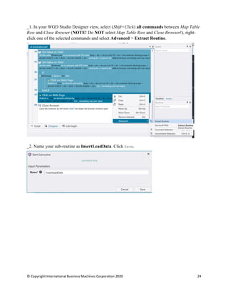 © Copyright International Business Machines Corporation 2020 24
In your WGD Studio Designer view, select (Shift+Click) all commands between Map Table
Row and Close Browser (NOTE! Do NOT select Map Table Row and Close Browser!), right-
click one of the selected commands and select Advanced > Extract Routine.
Name your sub-routine as InsertLeadData. Click Save.
 