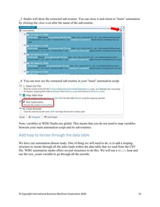 © Copyright International Business Machines Corporation 2020 25
Studio will show the extracted sub-routine. You can close it and return to "main" automation
by clicking the close icon after the name of the sub-routine.
You can now see the extracted sub-routine in your "main" automation script.
Note, variables in WDG Studio are global. This means that you do not need to map variables
between your main automation script and its sub-routines.
Add loop to iterate through the data table
We have our automation almost ready. One of thing we still need to do, is to add a looping
structure to iterate through all the sales leads within the data table that we read from the CSV
file. WDG automation studio offers several structures to do this. We will use a While loop and
use the row_count variable to go through all the records.
 
