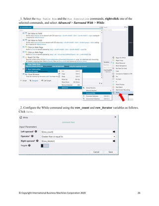© Copyright International Business Machines Corporation 2020 26
Select the Map Table Row and the Run Subroutine commands, right-click one of the
selected commands, and select Advanced > Surround With > While.
Configure the While command using the row_count and row_iterator variables as follows.
Click Save.
 