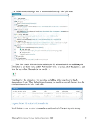 © Copyright International Business Machines Corporation 2020 29
Close the sub-routine to go back to main automation script. Save your work.
_1. Close your current browser window showing the JK Automation web site and Run your
automation to test that it works and JK Automation website is opened. Click the green Run icon
form the top toolbar. Alternatively you can hit F5.
You should see the automation / bot executing and adding all the sales leads to the JK
Automation web site. When the bot finished running you should now see all the rows from the
excel spreadsheet in the Sales Leads table.
Logout from JK automation website
Recall that the Close Browser command was configured to left browser open for testing.
 