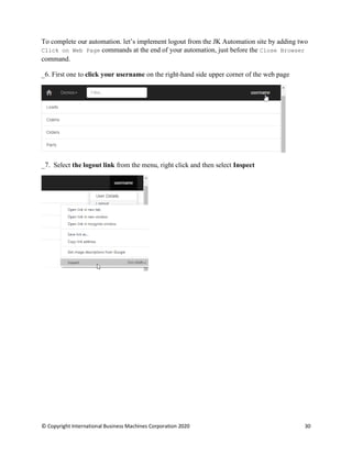 © Copyright International Business Machines Corporation 2020 30
To complete our automation. let’s implement logout from the JK Automation site by adding two
Click on Web Page commands at the end of your automation, just before the Close Browser
command.
First one to click your username on the right-hand side upper corner of the web page
Select the logout link from the menu, right click and then select Inspect
 