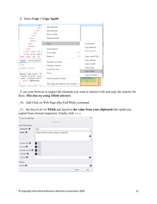 © Copyright International Business Machines Corporation 2020 31
Select Copy > Copy Xpath
use your browser to inspect the elements you want to interact with and copy the selector for
them. This time try using XPath selectors.
Add Click on Web Page after End While command
Set Search for to XPath and Xpath to the value from your clipboard (the xpath you
copied from element inspector). Finally click Save
 