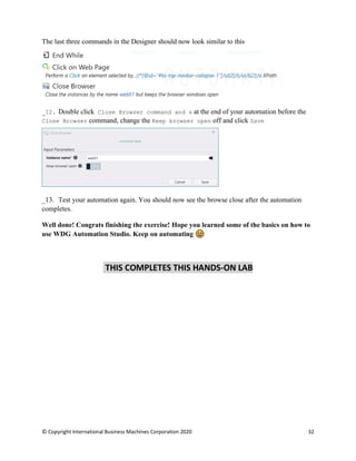 © Copyright International Business Machines Corporation 2020 32
The last three commands in the Designer should now look similar to this
Double click Close Browser command and s at the end of your automation before the
Close Browser command, change the Keep browser open off and click Save
Test your automation again. You should now see the browse close after the automation
completes.
Well done! Congrats finishing the exercise! Hope you learned some of the basics on how to
use WDG Automation Studio. Keep on automating
THIS COMPLETES THIS HANDS-ON LAB
 