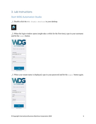 © Copyright International Business Machines Corporation 2020 6
3. Lab Instructions
Start WDG Automation Studio
_1. Double-click the WDG Studio shortcut in your desktop.
_2. When the login window opens (might take a while for the first time), type in your username
and hit the Login button.
_3. When your tenant name is displayed, type in your password and hit the Login button again.
 