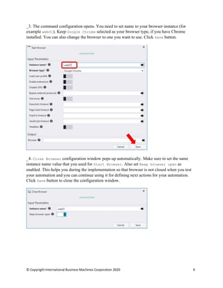 © Copyright International Business Machines Corporation 2020 9
The command configuration opens. You need to set name to your browser instance (for
example web01). Keep Google Chrome selected as your browser type, if you have Chrome
installed. You can also change the browser to one you want to use. Click Save button.
Close Browser configuration window pops up automatically. Make sure to set the same
instance name value that you used for Start Browser. Also set Keep browser open as
enabled. This helps you during the implementation so that browser is not closed when you test
your automation and you can continue using it for defining next actions for your automation.
Click Save button to close the configuration window.
 