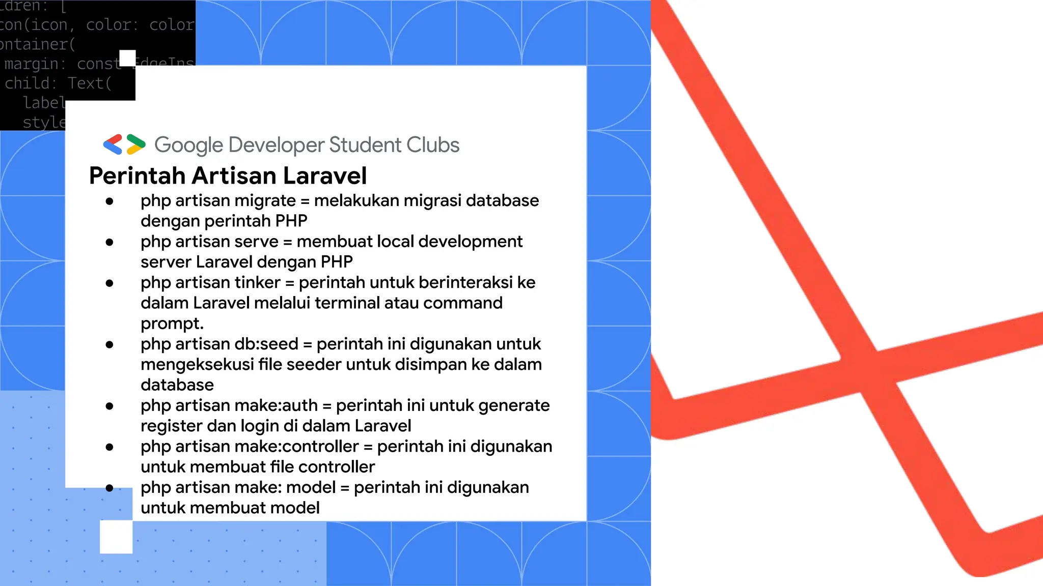 Perintah Artisan Laravel
● php artisan migrate = melakukan migrasi database
dengan perintah PHP
● php artisan serve = membuat local development
server Laravel dengan PHP
● php artisan tinker = perintah untuk berinteraksi ke
dalam Laravel melalui terminal atau command
prompt.
● php artisan db:seed = perintah ini digunakan untuk
mengeksekusi file seeder untuk disimpan ke dalam
database
● php artisan make:auth = perintah ini untuk generate
register dan login di dalam Laravel
● php artisan make:controller = perintah ini digunakan
untuk membuat file controller
● php artisan make: model = perintah ini digunakan
untuk membuat model
 
