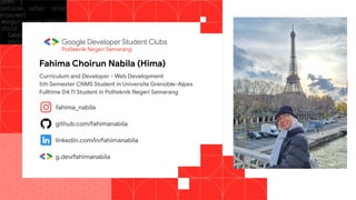 instagram
github
Linkedin
g.dev/username
Fahima Choirun Nabila (Hima)
Politeknik Negeri Semarang
Curriculum and Developer - Web Development
5th Semester CNMS Student in Universite Grenoble-Alpes
Fulltime D4 TI Student in Politeknik Negeri Semarang
fahima_nabila
github.com/fahimanabila
linkedin.com/in/fahimanabila
g.dev/fahimanabila
 